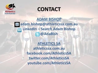 CONTACT
ADAM BISHOP
adam.bishop@athleticssa.com.au
LinkedIn – Search Adam Bishop
@AdaBish
ATHLETICS SA
athleticssa.com.au
facebook.com/AthleticsSA
twitter.com/AthleticsSA
youtube.com/AthleticsSA
 