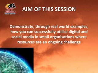 AIM OF THIS SESSION
Demonstrate, through real world examples,
how you can successfully utilise digital and
social media in small organisations where
resources are an ongoing challenge
 