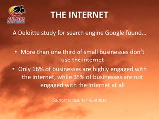 THE INTERNET
A Deloitte study for search engine Google found…
• More than one third of small businesses don’t
use the internet
• Only 16% of businesses are highly engaged with
the internet, while 35% of businesses are not
engaged with the internet at all
Source: In Daily 16th April 2013
 