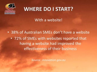 WHERE DO I START?
With a website!
• 38% of Australian SMEs don’t have a website
• 72% of SMEs with websites reported that
having a website had improved the
effectiveness of their business
Source: innovation.gov.au
 