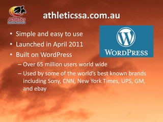 athleticssa.com.au
• Simple and easy to use
• Launched in April 2011
• Built on WordPress
– Over 65 million users world wide
– Used by some of the world’s best known brands
including Sony, CNN, New York Times, UPS, GM,
and ebay
 