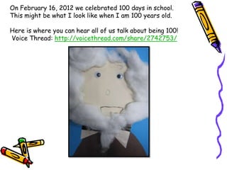 On February 16, 2012 we celebrated 100 days in school.
This might be what I look like when I am 100 years old.

Here is where you can hear all of us talk about being 100!
Voice Thread: http://voicethread.com/share/2742753/
 