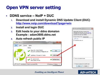 Open VPN server setting
 DDNS service – NoIP + DUC
1. Download and install Dynamic DNS Update Client (DUC)
http://www.noip.com/download?page=win
2. Install and login DUC
3. Edit hosts to your ddns domaion
Example : adam3600.ddns.net
4. Auto refresh public IP
 