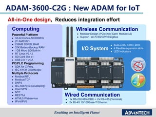 Wired Communication
 1x RS-232/485 (DB9) + 2x RS-485 (Terminal)
 2x RJ-45 10/100Base-T Ethernet
Wireless Communication
 Modular Design (PCIe-mini Card Module x2)
 Support Wi-Fi/3G/GPRS/ZigBee
Computing
Powerful Platform
 32-bit Cortex A8 600MHz
 (TI AM3352)
 256MB DDR3L RAM
 32K Battery Backup RAM
 1GB Micro SD Built-in
 RT Linux V3.12
 SD Card Slot x1
 USB 2.0 + VGA
PC/PLC Programming
 SDK for C Prog.
 IEC-61131-3 SoftLogic
Multiple Protocols
 Modbus/RTU
 Modbus/TCP
 DNP3
 IEC-60870-5 (Developing)
 OpenVPN
 NTP
 RESTful
 HTML5 Webservice
 IPV4/IPV6
I/O System
 Built-in 8AI / 8DI / 4DO
 4 Flexible expansion slots
 LED Indicators
ADAM-3600-C2G：New ADAM for IoT
All-in-One design, Reduces integration effort
 