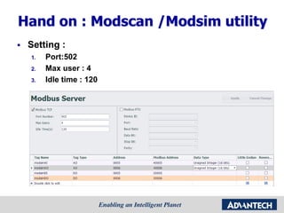 Hand on : Modscan /Modsim utility
 Setting :
1. Port:502
2. Max user : 4
3. Idle time : 120
 