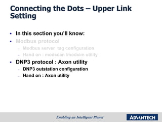 Connecting the Dots – Upper Link
Setting
 In this section you’ll know:
 Modbus protocol
– Modbus server tag configuration
– Hand on : modscan /modsim utility
 DNP3 protocol : Axon utility
– DNP3 outstation configuration
– Hand on : Axon utility
 