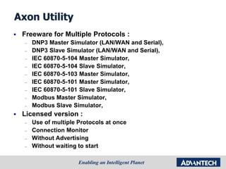 Axon Utility
 Freeware for Multiple Protocols :
– DNP3 Master Simulator (LAN/WAN and Serial),
– DNP3 Slave Simulator (LAN/WAN and Serial),
– IEC 60870-5-104 Master Simulator,
– IEC 60870-5-104 Slave Simulator,
– IEC 60870-5-103 Master Simulator,
– IEC 60870-5-101 Master Simulator,
– IEC 60870-5-101 Slave Simulator,
– Modbus Master Simulator,
– Modbus Slave Simulator,
 Licensed version :
– Use of multiple Protocols at once
– Connection Monitor
– Without Advertising
– Without waiting to start
 
