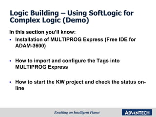 Logic Building – Using SoftLogic for
Complex Logic (Demo)
In this section you’ll know:
 Installation of MULTIPROG Express (Free IDE for
ADAM-3600)
 How to import and configure the Tags into
MULTIPROG Express
 How to start the KW project and check the status on-
line
 