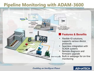 Pipeline Monitoring with ADAM-3600
Features & Benefits
• Flexible IO solutions,
supports various device
protocols
• Seamless integration with
SCADA systems
• Remote diagnosis and
firmware upgrade
• Built-in webpage for on-line
monitoring
 