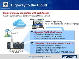 Internet
With EWM-C109F601E
3G Module
Supports WASCADA Protocol
 Proprietary WebAccess protocol
 Supports Reporting by Exception
 Supports Resuming Broken Transfers
“WhereIAm” Active Connection Protocol
 Proprietary WebAccess protocol
 Configurable active connecting behavior
 Supports multiple centers
 Supports Interface Binding (LAN/WLAN/Cellular)
Dynamic IP
Public IP
 Import all tags directly
 No need to spend extra effort mapping tags
Cloud Connection
Highway to the Cloud
Resolve Dynamic IP and Bandwidth Issue of Mobile Network
Quick and easy connection with WebAccess
 