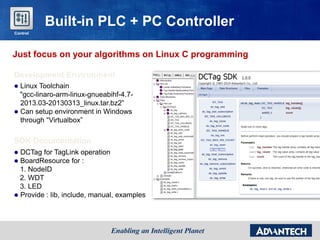 Just focus on your algorithms on Linux C programming
Development Environment
 Linux Toolchain
"gcc-linaro-arm-linux-gnueabihf-4.7-
2013.03-20130313_linux.tar.bz2”
 Can setup environment in Windows
through “Virtualbox”
SDK Documentation
 DCTag for TagLink operation
 BoardResource for :
1. NodeID
2. WDT
3. LED
 Provide : lib, include, manual, examples
Built-in PLC + PC Controller
Control
 