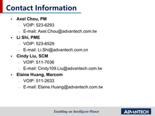 Contact Information
 Axel Chou, PM
– VOIP: 523-6293
– E-mail: Axel.Chou@advantech.com.tw
 Li Shi, PME
– VOIP: 523-6529
– E-mail: Li.Shi@advantech.com.cn
 Cindy Liu, SCM
– VOIP: 511-7036
– E-mail: Cindy109.Liu@advantech.com.tw
 Elaine Huang, Marcom
– VOIP: 511-2633
– E-mail: Elaine.Huang@advantech.com.tw
 