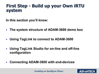 First Step - Build up your Own iRTU
system
In this section you’ll know:
 The system structure of ADAM-3600 demo box
 Using TagLink to connect to ADAM-3600
 Using TagLink Studio for on-line and off-line
configuration
 Connecting ADAM-3600 with end-devices
 
