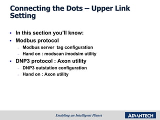 Connecting the Dots – Upper Link
Setting
 In this section you’ll know:
 Modbus protocol
– Modbus server tag configuration
– Hand on : modscan /modsim utility
 DNP3 protocol : Axon utility
– DNP3 outstation configuration
– Hand on : Axon utility
 