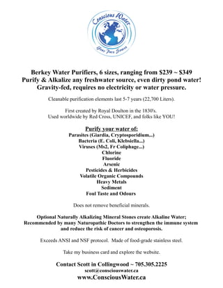 Berkey Water Purifiers, 6 sizes, ranging from $239 ~ $349
Purify & Alkalize any freshwater source, even dirty pond water!
     Gravity-fed, requires no electricity or water pressure.
          Cleanable purification elements last 5-7 years (22,700 Liters).

                 First created by Royal Doulton in the 1830's.
          Used worldwide by Red Cross, UNICEF, and folks like YOU!

                            Purify your water of:
                    Parasites (Giardia, Cryptosporidium...)
                        Bacteria (E. Coli, Klebsiella...)
                        Viruses (Ms2, Fr Coliphage...)
                                    Chlorine
                                    Fluoride
                                     Arsenic
                            Pesticides & Herbicides
                        Volatile Organic Compounds
                                 Heavy Metals
                                    Sediment
                            Foul Taste and Odours

                      Does not remove beneficial minerals.

     Optional Naturally Alkalizing Mineral Stones create Alkaline Water;
Recommended by many Naturopathic Doctors to strengthen the immune system
               and reduce the risk of cancer and osteoporosis.

      Exceeds ANSI and NSF protocol. Made of food-grade stainless steel.

                 Take my business card and explore the website.

             Contact Scott in Collingwood ~ 705.305.2225
                            scott@consciouswater.ca
                        www.ConsciousWater.ca
 