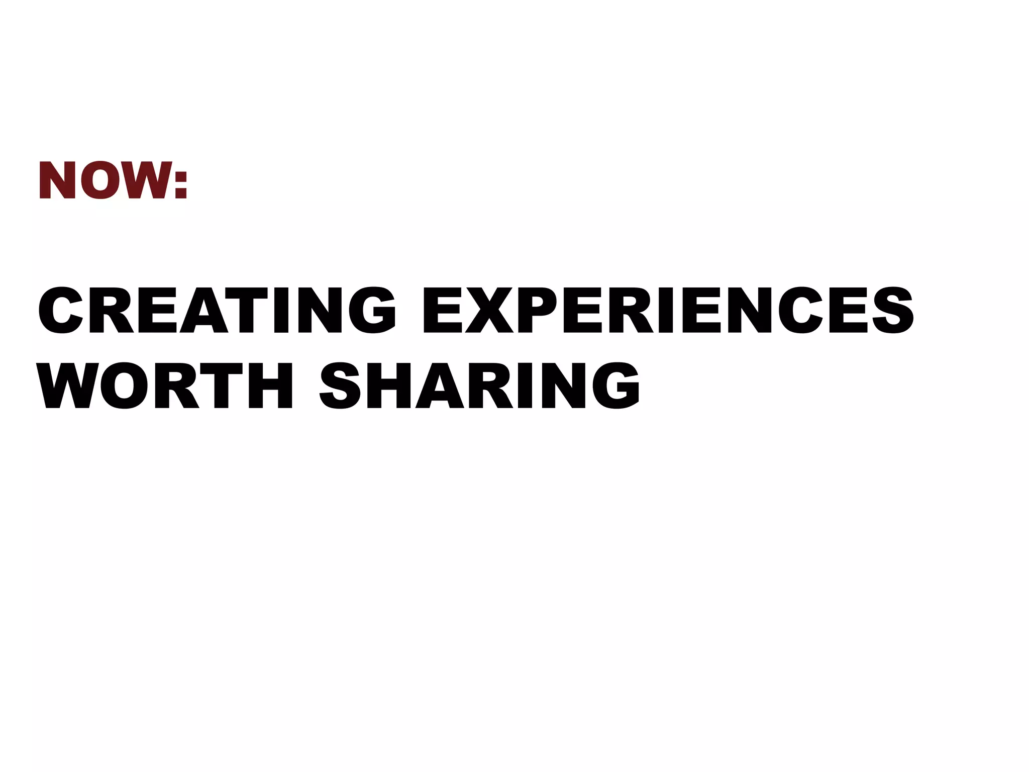 NOW:
CREATING EXPERIENCES
WORTH SHARING
 