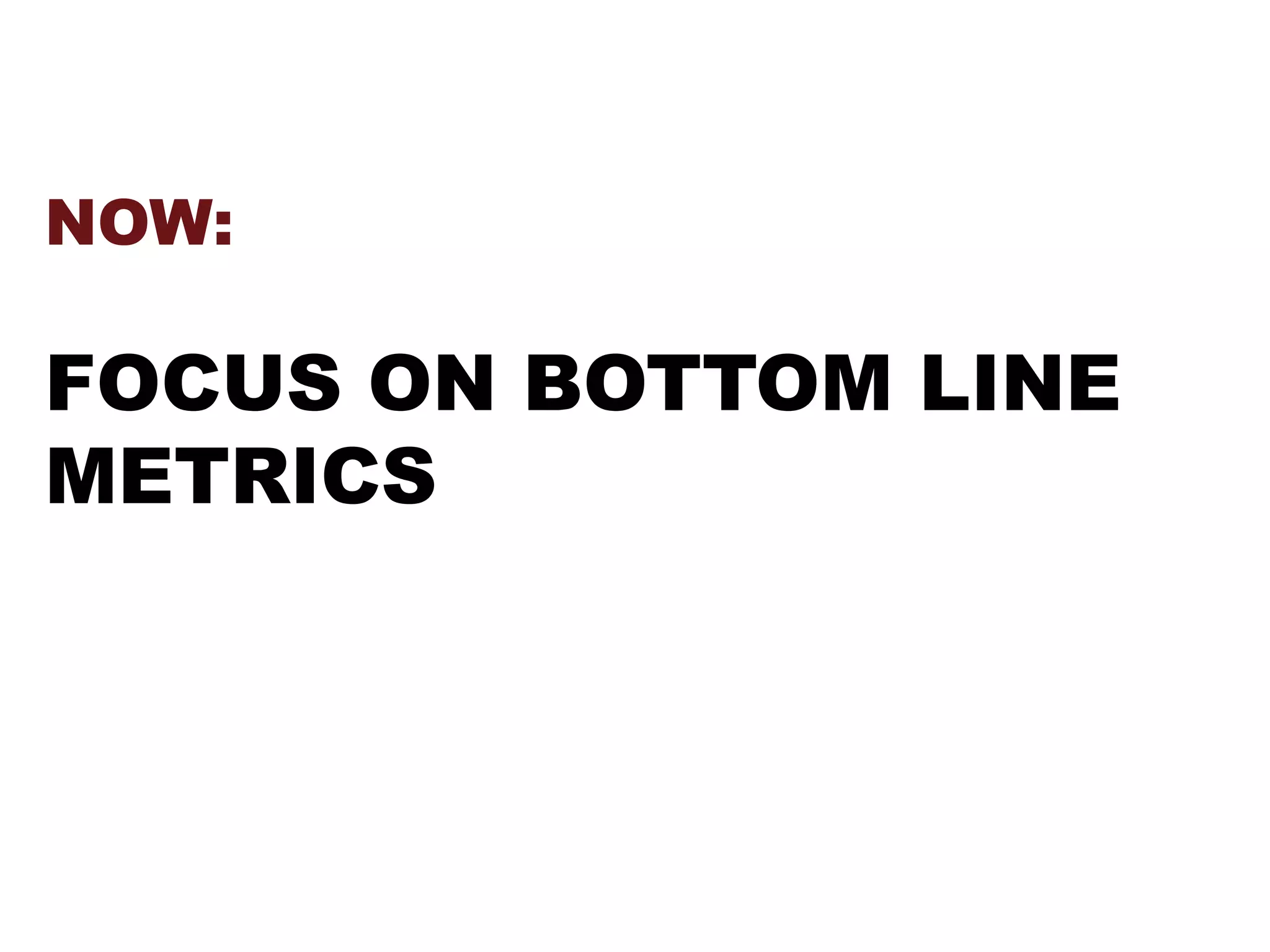 NOW:
FOCUS ON BOTTOM LINE
METRICS
 