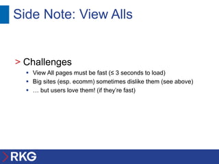 Side Note: View Alls


> Challenges
   View All pages must be fast (≤ 3 seconds to load)
   Big sites (esp. ecomm) sometimes dislike them (see above)
   … but users love them! (if they’re fast)
 