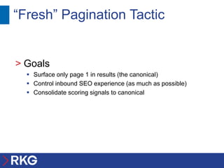 “Fresh” Pagination Tactic


> Goals
   Surface only page 1 in results (the canonical)
   Control inbound SEO experience (as much as possible)
   Consolidate scoring signals to canonical
 