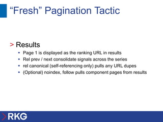 “Fresh” Pagination Tactic


> Results
     Page 1 is displayed as the ranking URL in results
     Rel prev / next consolidate signals across the series
     rel canonical (self-referencing only) pulls any URL dupes
     (Optional) noindex, follow pulls component pages from results
 