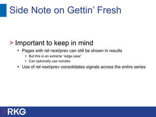 Side Note on Gettin’ Fresh


> Important to keep in mind
   Pages with rel next/prev can still be shown in results
       But this is an extreme “edge case”
       Can optionally use noindex
   Use of rel next/prev consolidates signals across the entire series
 