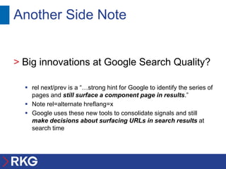 Another Side Note


> Big innovations at Google Search Quality?

   rel next/prev is a “…strong hint for Google to identify the series of
    pages and still surface a component page in results.”
   Note rel=alternate hreflang=x
   Google uses these new tools to consolidate signals and still
    make decisions about surfacing URLs in search results at
    search time
 