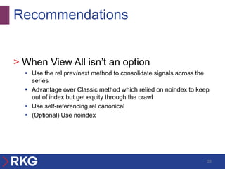 Recommendations


> When View All isn’t an option
   Use the rel prev/next method to consolidate signals across the
    series
   Advantage over Classic method which relied on noindex to keep
    out of index but get equity through the crawl
   Use self-referencing rel canonical
   (Optional) Use noindex




                                                                 28
 