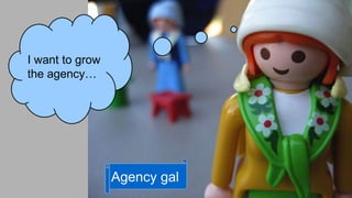 I want to grow 
the agency… 
Agency gal 
 