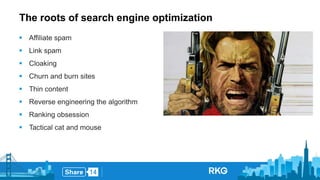 The roots of search engine optimization 
 Affiliate spam 
 Link spam 
 Cloaking 
 Churn and burn sites 
 Thin content 
 Reverse engineering the algorithm 
 Ranking obsession 
 Tactical cat and mouse 
 