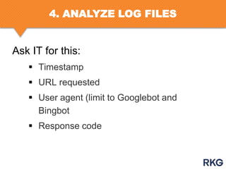 4. ANALYZE LOG FILES

Ask IT for this:
 Timestamp
 URL requested
 User agent (limit to Googlebot and
Bingbot
 Response code

 