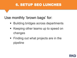6. SETUP SEO LUNCHES

Use monthly „brown bags‟ for:
 Building bridges across departments
 Keeping other teams up to speed on
changes
 Finding out what projects are in the
pipeline

 