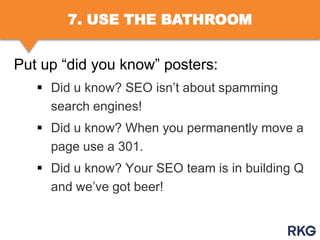 7. USE THE BATHROOM

Put up “did you know” posters:
 Did u know? SEO isn‟t about spamming
search engines!

 Did u know? When you permanently move a
page use a 301.
 Did u know? Your SEO team is in building Q
and we‟ve got beer!

 