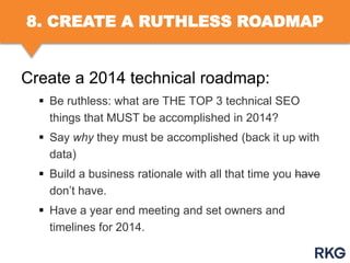 8. CREATE A RUTHLESS ROADMAP

Create a 2014 technical roadmap:
 Be ruthless: what are THE TOP 3 technical SEO
things that MUST be accomplished in 2014?
 Say why they must be accomplished (back it up with
data)
 Build a business rationale with all that time you have
don‟t have.
 Have a year end meeting and set owners and
timelines for 2014.

 