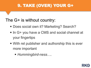 9. TAKE (OVER) YOUR G+

The G+ is without country:
 Does social own it? Marketing? Search?

 In G+ you have a CMS and social channel at
your fingertips
 With rel publisher and authorship this is ever
more important
 Hummingbird-ness….

 