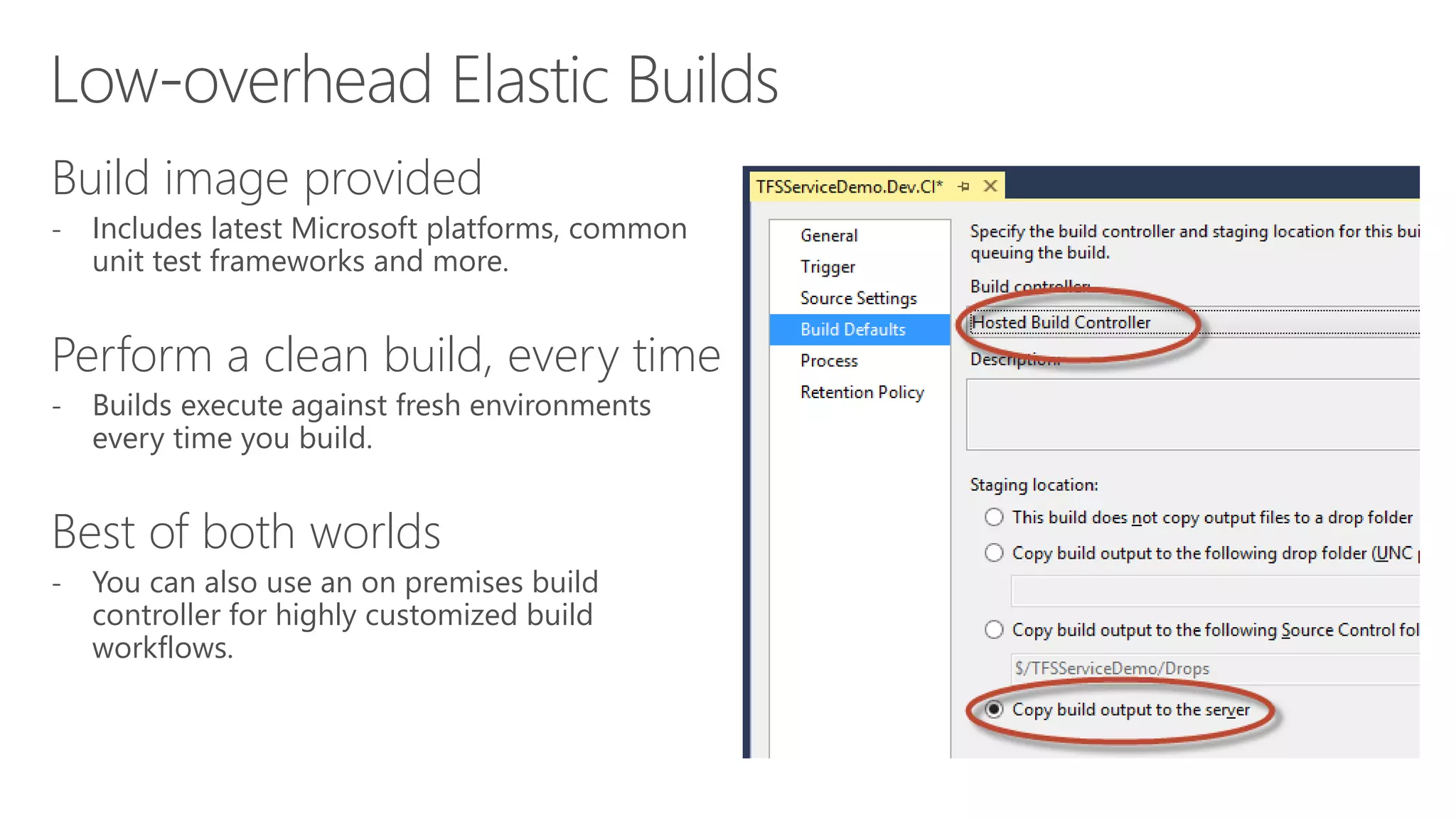 Build image provided 
- Includes latest Microsoft platforms, common 
unit test frameworks and more. 
Perform a clean build, every time 
- Builds execute against fresh environments 
every time you build. 
Best of both worlds 
- You can also use an on premises build 
controller for highly customized build 
workflows. 
 