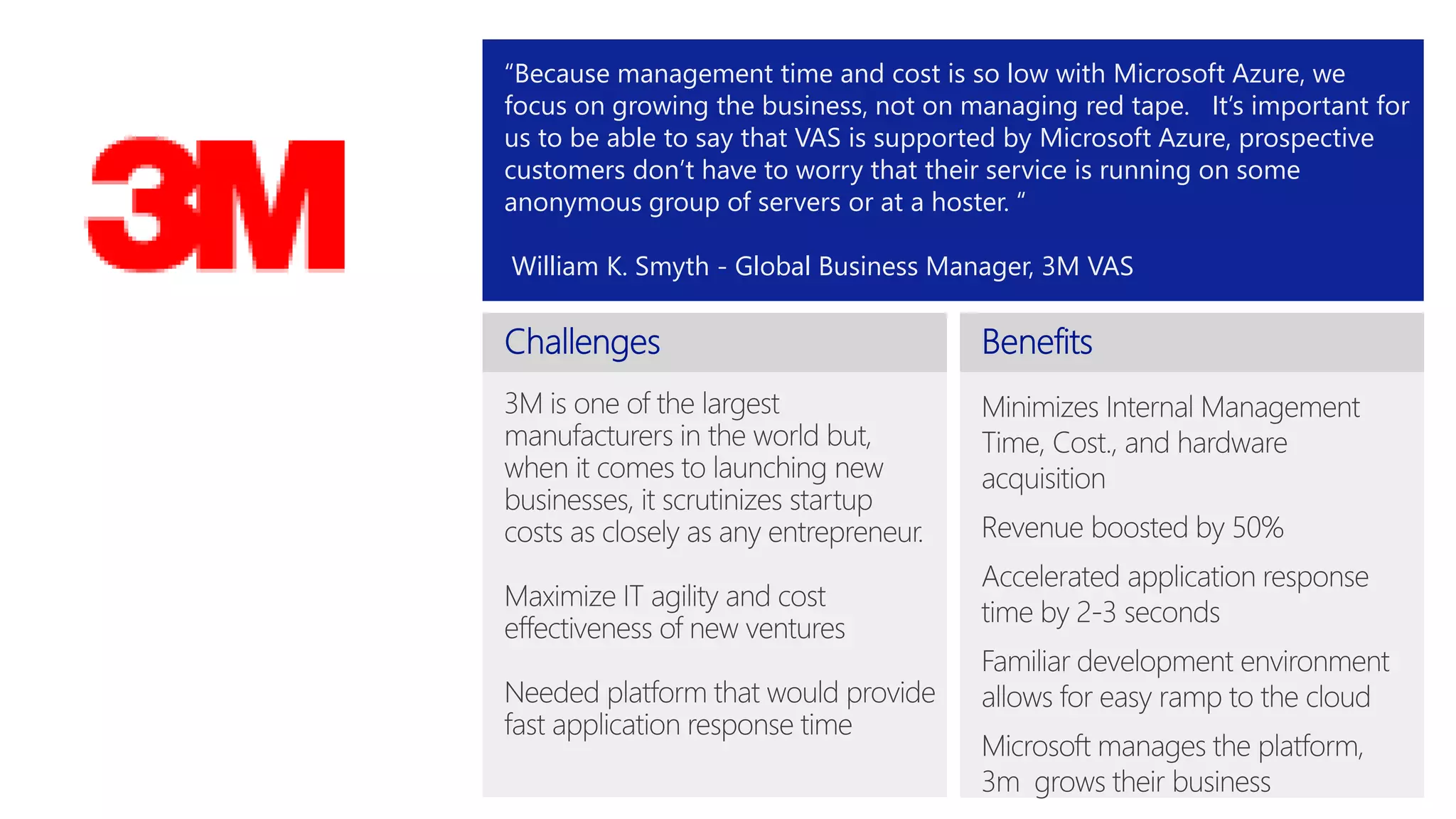 “Because management time and cost is so low with Microsoft Azure, we 
focus on growing the business, not on managing red tape. It’s important for 
us to be able to say that VAS is supported by Microsoft Azure, prospective 
customers don’t have to worry that their service is running on some 
anonymous group of servers or at a hoster. “ 
William K. Smyth - Global Business Manager, 3M VAS 
 