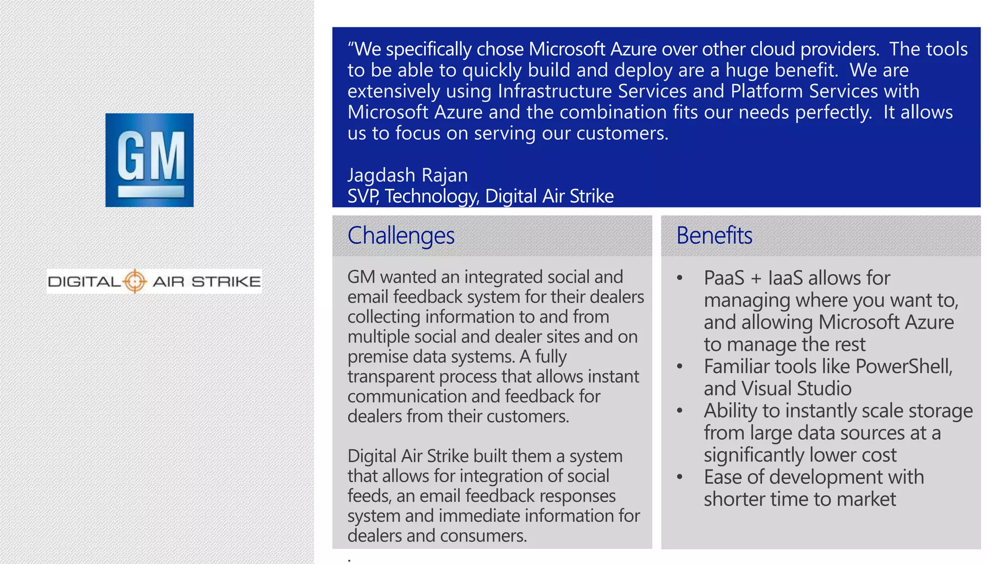 The tools 
to be able to quickly build and deploy are a huge benefit. We are 
extensively using Infrastructure Services and Platform Services with 
Microsoft Azure and the combination fits our needs perfectly. It allows 
us to focus on serving our customers. 
Jagdash Rajan 
 