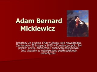 Adam Bernard Mickiewicz   Urodzony 24 grudnia 1798 w Zaosiu koło Nowogródka. Zamieszkały 26 listopada 1855 w Konstantynopolu. Był polskim poetą, działaczem i publicystą politycznym. Jest uważany za największego poetę polskiego romantyzmu.  