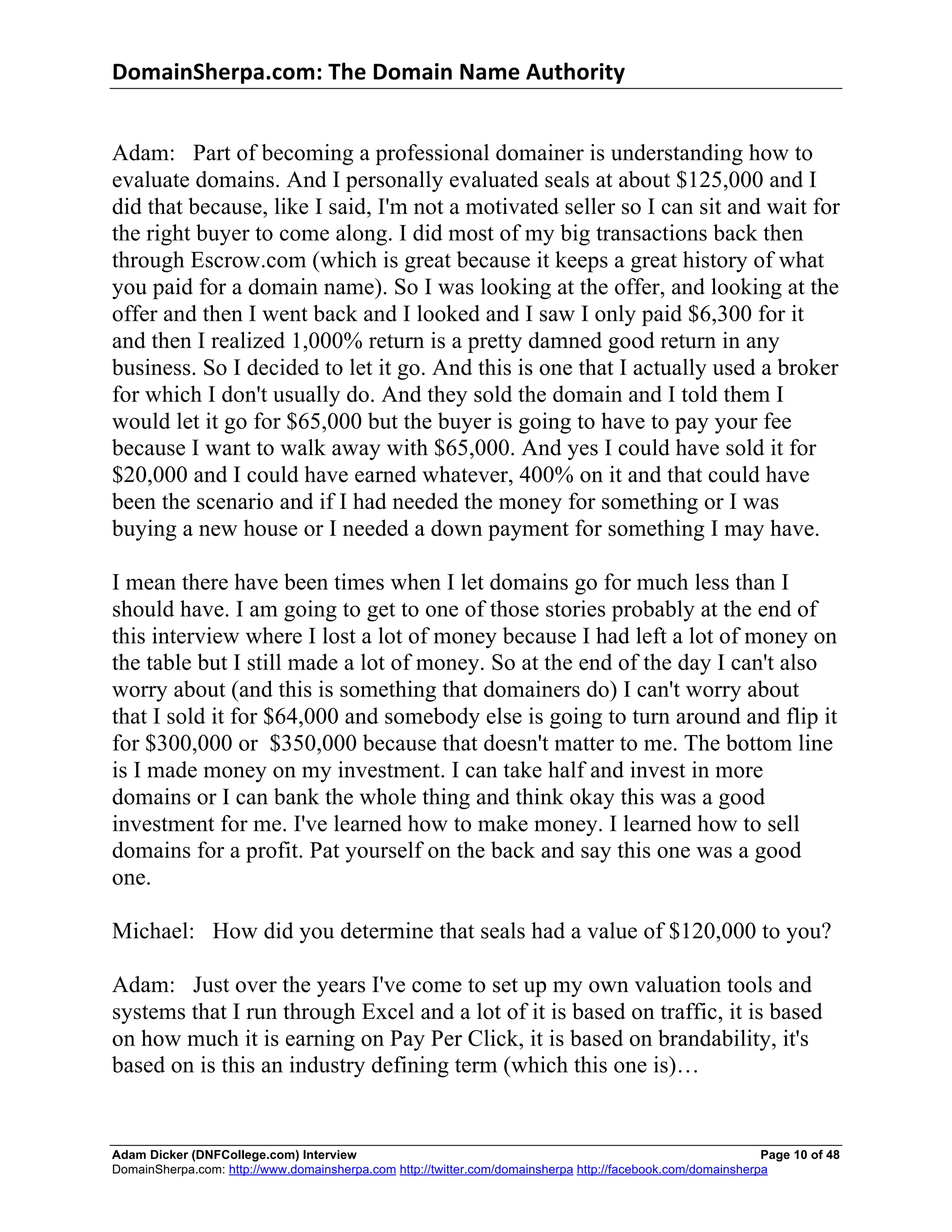DomainSherpa.com:	
  The	
  Domain	
  Name	
  Authority	
  


Adam: Part of becoming a professional domainer is understanding how to
evaluate domains. And I personally evaluated seals at about $125,000 and I
did that because, like I said, I'm not a motivated seller so I can sit and wait for
the right buyer to come along. I did most of my big transactions back then
through Escrow.com (which is great because it keeps a great history of what
you paid for a domain name). So I was looking at the offer, and looking at the
offer and then I went back and I looked and I saw I only paid $6,300 for it
and then I realized 1,000% return is a pretty damned good return in any
business. So I decided to let it go. And this is one that I actually used a broker
for which I don't usually do. And they sold the domain and I told them I
would let it go for $65,000 but the buyer is going to have to pay your fee
because I want to walk away with $65,000. And yes I could have sold it for
$20,000 and I could have earned whatever, 400% on it and that could have
been the scenario and if I had needed the money for something or I was
buying a new house or I needed a down payment for something I may have.

I mean there have been times when I let domains go for much less than I
should have. I am going to get to one of those stories probably at the end of
this interview where I lost a lot of money because I had left a lot of money on
the table but I still made a lot of money. So at the end of the day I can't also
worry about (and this is something that domainers do) I can't worry about
that I sold it for $64,000 and somebody else is going to turn around and flip it
for $300,000 or $350,000 because that doesn't matter to me. The bottom line
is I made money on my investment. I can take half and invest in more
domains or I can bank the whole thing and think okay this was a good
investment for me. I've learned how to make money. I learned how to sell
domains for a profit. Pat yourself on the back and say this one was a good
one.

Michael: How did you determine that seals had a value of $120,000 to you?

Adam: Just over the years I've come to set up my own valuation tools and
systems that I run through Excel and a lot of it is based on traffic, it is based
on how much it is earning on Pay Per Click, it is based on brandability, it's
based on is this an industry defining term (which this one is)…


Adam Dicker (DNFCollege.com) Interview                                                                       Page 10 of 48
DomainSherpa.com: http://www.domainsherpa.com http://twitter.com/domainsherpa http://facebook.com/domainsherpa
 