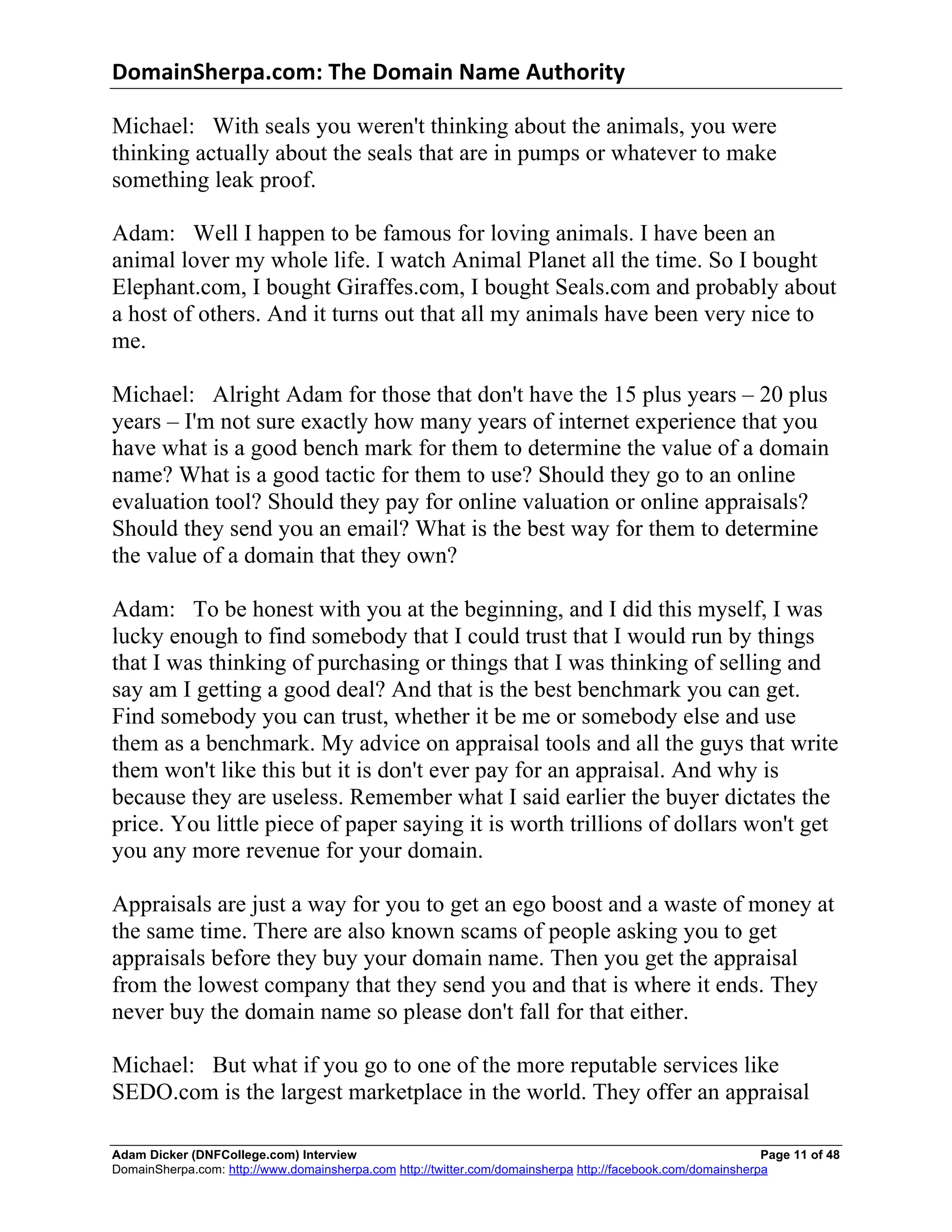 DomainSherpa.com:	
  The	
  Domain	
  Name	
  Authority	
  

Michael: With seals you weren't thinking about the animals, you were
thinking actually about the seals that are in pumps or whatever to make
something leak proof.

Adam: Well I happen to be famous for loving animals. I have been an
animal lover my whole life. I watch Animal Planet all the time. So I bought
Elephant.com, I bought Giraffes.com, I bought Seals.com and probably about
a host of others. And it turns out that all my animals have been very nice to
me.

Michael: Alright Adam for those that don't have the 15 plus years – 20 plus
years – I'm not sure exactly how many years of internet experience that you
have what is a good bench mark for them to determine the value of a domain
name? What is a good tactic for them to use? Should they go to an online
evaluation tool? Should they pay for online valuation or online appraisals?
Should they send you an email? What is the best way for them to determine
the value of a domain that they own?

Adam: To be honest with you at the beginning, and I did this myself, I was
lucky enough to find somebody that I could trust that I would run by things
that I was thinking of purchasing or things that I was thinking of selling and
say am I getting a good deal? And that is the best benchmark you can get.
Find somebody you can trust, whether it be me or somebody else and use
them as a benchmark. My advice on appraisal tools and all the guys that write
them won't like this but it is don't ever pay for an appraisal. And why is
because they are useless. Remember what I said earlier the buyer dictates the
price. You little piece of paper saying it is worth trillions of dollars won't get
you any more revenue for your domain.

Appraisals are just a way for you to get an ego boost and a waste of money at
the same time. There are also known scams of people asking you to get
appraisals before they buy your domain name. Then you get the appraisal
from the lowest company that they send you and that is where it ends. They
never buy the domain name so please don't fall for that either.

Michael: But what if you go to one of the more reputable services like
SEDO.com is the largest marketplace in the world. They offer an appraisal

Adam Dicker (DNFCollege.com) Interview                                                                       Page 11 of 48
DomainSherpa.com: http://www.domainsherpa.com http://twitter.com/domainsherpa http://facebook.com/domainsherpa
 