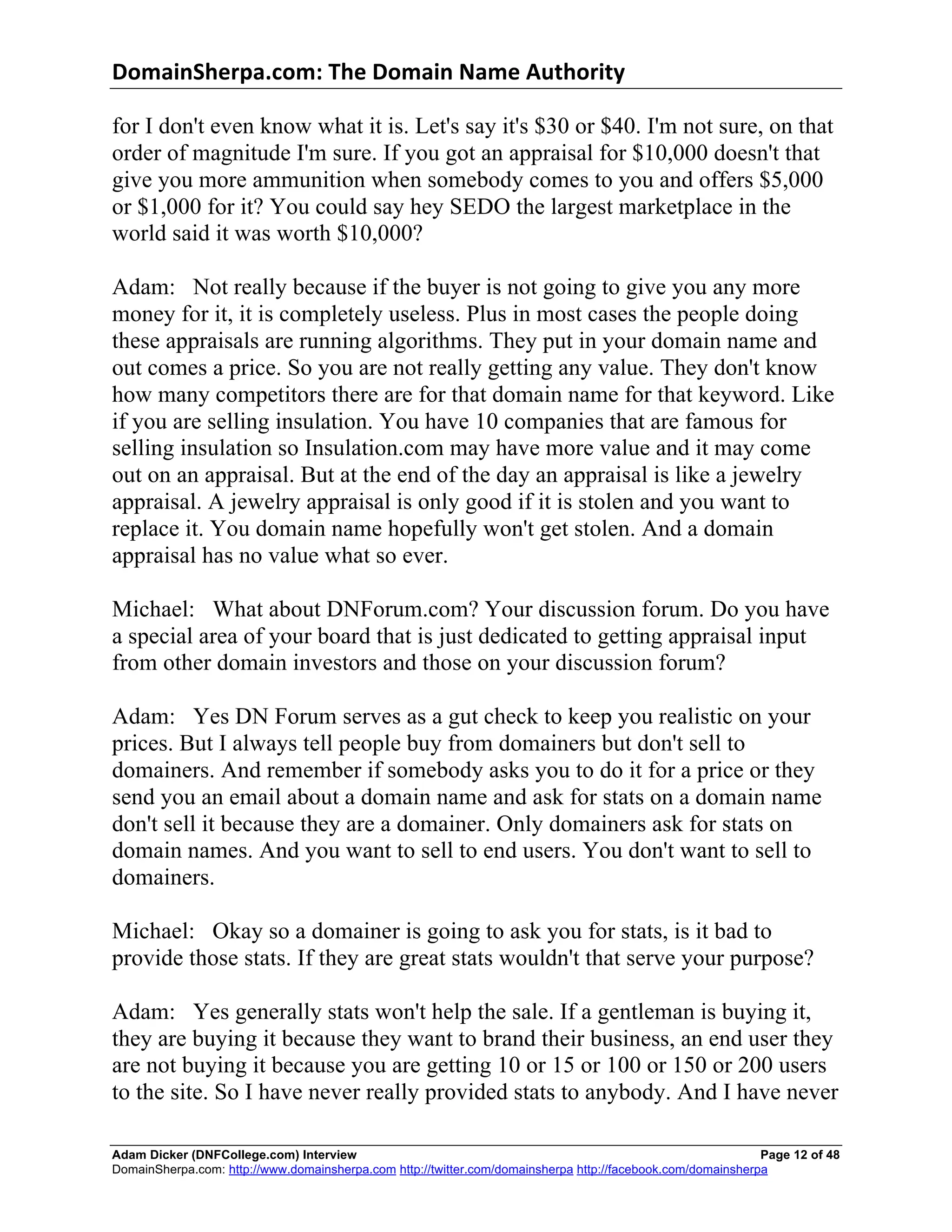 DomainSherpa.com:	
  The	
  Domain	
  Name	
  Authority	
  

for I don't even know what it is. Let's say it's $30 or $40. I'm not sure, on that
order of magnitude I'm sure. If you got an appraisal for $10,000 doesn't that
give you more ammunition when somebody comes to you and offers $5,000
or $1,000 for it? You could say hey SEDO the largest marketplace in the
world said it was worth $10,000?

Adam: Not really because if the buyer is not going to give you any more
money for it, it is completely useless. Plus in most cases the people doing
these appraisals are running algorithms. They put in your domain name and
out comes a price. So you are not really getting any value. They don't know
how many competitors there are for that domain name for that keyword. Like
if you are selling insulation. You have 10 companies that are famous for
selling insulation so Insulation.com may have more value and it may come
out on an appraisal. But at the end of the day an appraisal is like a jewelry
appraisal. A jewelry appraisal is only good if it is stolen and you want to
replace it. You domain name hopefully won't get stolen. And a domain
appraisal has no value what so ever.

Michael: What about DNForum.com? Your discussion forum. Do you have
a special area of your board that is just dedicated to getting appraisal input
from other domain investors and those on your discussion forum?

Adam: Yes DN Forum serves as a gut check to keep you realistic on your
prices. But I always tell people buy from domainers but don't sell to
domainers. And remember if somebody asks you to do it for a price or they
send you an email about a domain name and ask for stats on a domain name
don't sell it because they are a domainer. Only domainers ask for stats on
domain names. And you want to sell to end users. You don't want to sell to
domainers.

Michael: Okay so a domainer is going to ask you for stats, is it bad to
provide those stats. If they are great stats wouldn't that serve your purpose?

Adam: Yes generally stats won't help the sale. If a gentleman is buying it,
they are buying it because they want to brand their business, an end user they
are not buying it because you are getting 10 or 15 or 100 or 150 or 200 users
to the site. So I have never really provided stats to anybody. And I have never

Adam Dicker (DNFCollege.com) Interview                                                                       Page 12 of 48
DomainSherpa.com: http://www.domainsherpa.com http://twitter.com/domainsherpa http://facebook.com/domainsherpa
 
