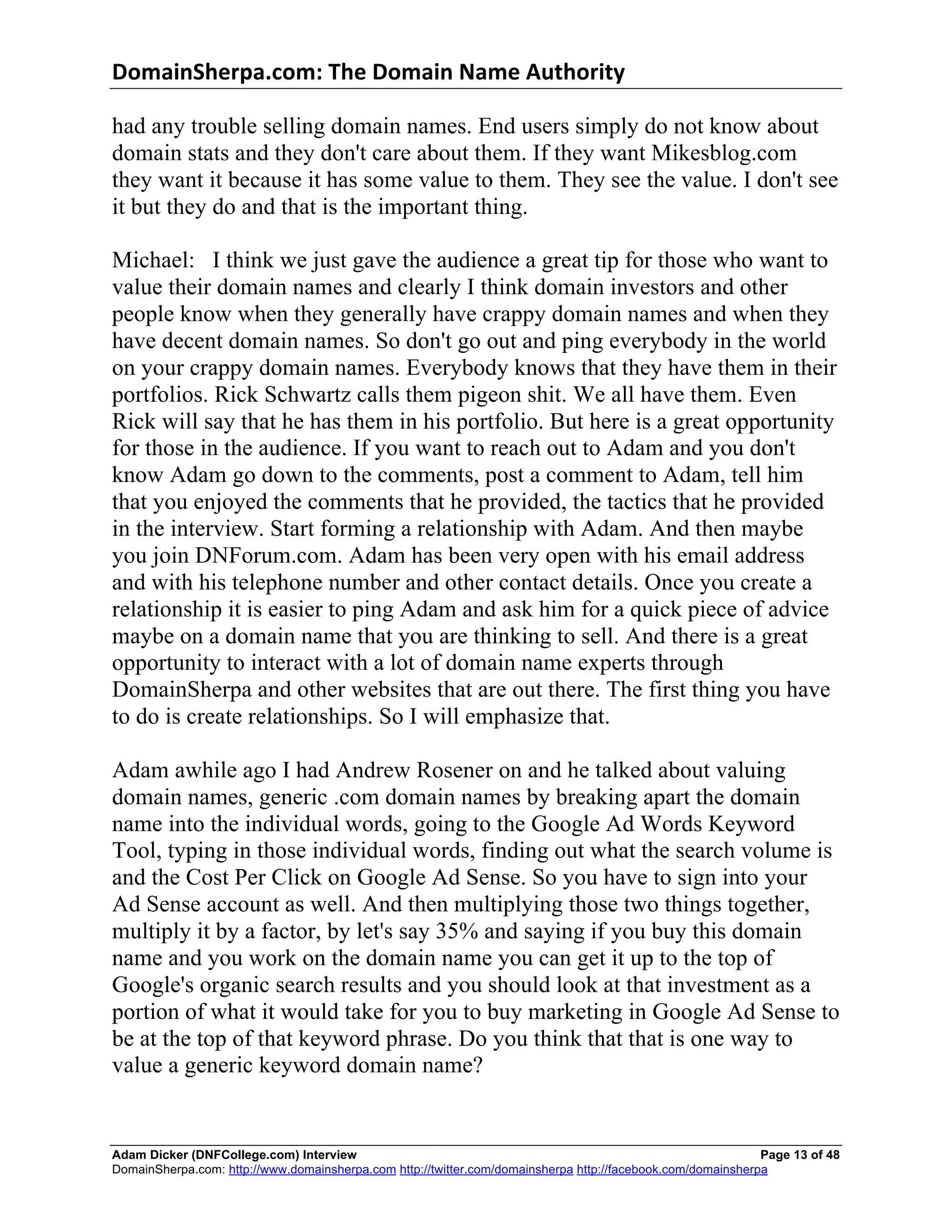 DomainSherpa.com:	
  The	
  Domain	
  Name	
  Authority	
  

had any trouble selling domain names. End users simply do not know about
domain stats and they don't care about them. If they want Mikesblog.com
they want it because it has some value to them. They see the value. I don't see
it but they do and that is the important thing.

Michael: I think we just gave the audience a great tip for those who want to
value their domain names and clearly I think domain investors and other
people know when they generally have crappy domain names and when they
have decent domain names. So don't go out and ping everybody in the world
on your crappy domain names. Everybody knows that they have them in their
portfolios. Rick Schwartz calls them pigeon shit. We all have them. Even
Rick will say that he has them in his portfolio. But here is a great opportunity
for those in the audience. If you want to reach out to Adam and you don't
know Adam go down to the comments, post a comment to Adam, tell him
that you enjoyed the comments that he provided, the tactics that he provided
in the interview. Start forming a relationship with Adam. And then maybe
you join DNForum.com. Adam has been very open with his email address
and with his telephone number and other contact details. Once you create a
relationship it is easier to ping Adam and ask him for a quick piece of advice
maybe on a domain name that you are thinking to sell. And there is a great
opportunity to interact with a lot of domain name experts through
DomainSherpa and other websites that are out there. The first thing you have
to do is create relationships. So I will emphasize that.

Adam awhile ago I had Andrew Rosener on and he talked about valuing
domain names, generic .com domain names by breaking apart the domain
name into the individual words, going to the Google Ad Words Keyword
Tool, typing in those individual words, finding out what the search volume is
and the Cost Per Click on Google Ad Sense. So you have to sign into your
Ad Sense account as well. And then multiplying those two things together,
multiply it by a factor, by let's say 35% and saying if you buy this domain
name and you work on the domain name you can get it up to the top of
Google's organic search results and you should look at that investment as a
portion of what it would take for you to buy marketing in Google Ad Sense to
be at the top of that keyword phrase. Do you think that that is one way to
value a generic keyword domain name?


Adam Dicker (DNFCollege.com) Interview                                                                       Page 13 of 48
DomainSherpa.com: http://www.domainsherpa.com http://twitter.com/domainsherpa http://facebook.com/domainsherpa
 