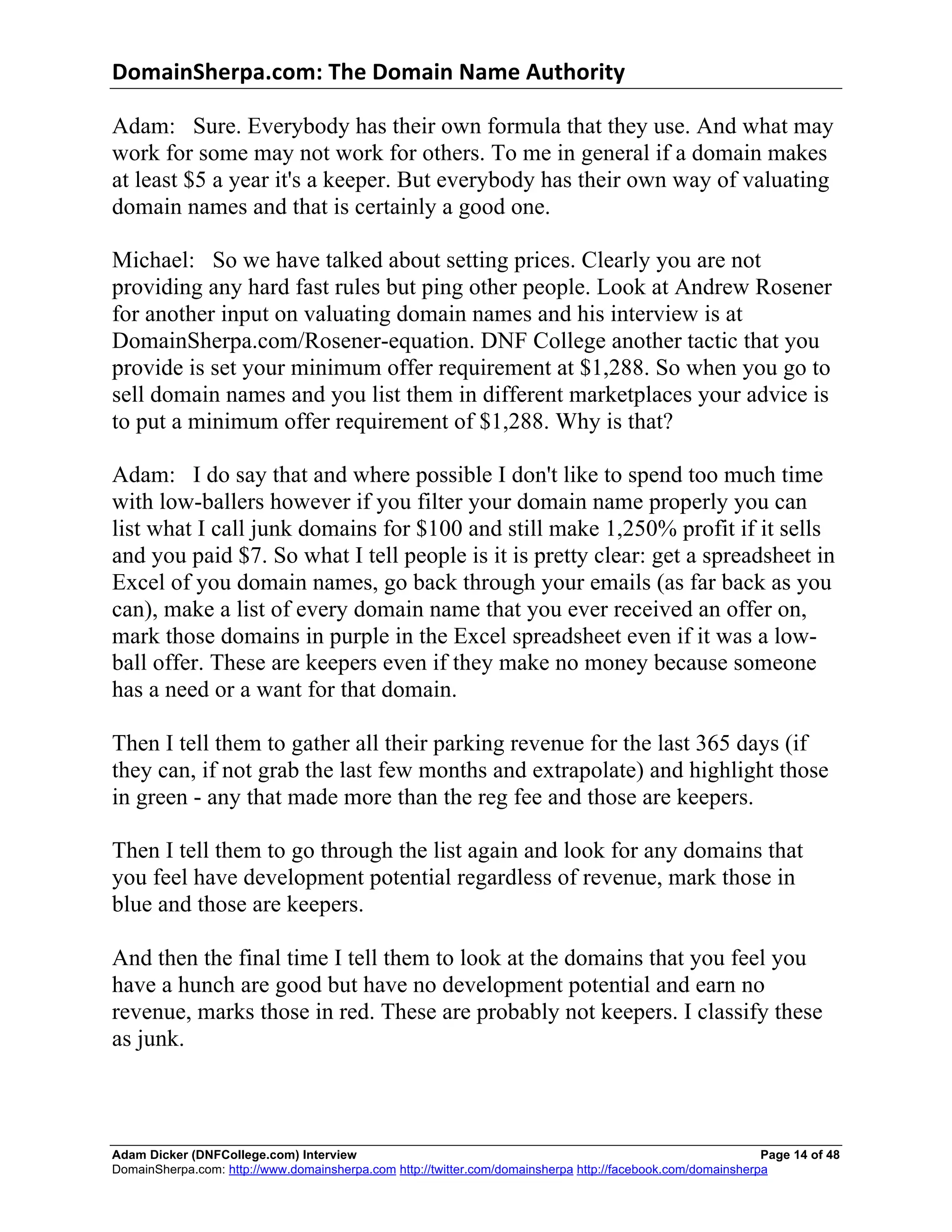 DomainSherpa.com:	
  The	
  Domain	
  Name	
  Authority	
  

Adam: Sure. Everybody has their own formula that they use. And what may
work for some may not work for others. To me in general if a domain makes
at least $5 a year it's a keeper. But everybody has their own way of valuating
domain names and that is certainly a good one.

Michael: So we have talked about setting prices. Clearly you are not
providing any hard fast rules but ping other people. Look at Andrew Rosener
for another input on valuating domain names and his interview is at
DomainSherpa.com/Rosener-equation. DNF College another tactic that you
provide is set your minimum offer requirement at $1,288. So when you go to
sell domain names and you list them in different marketplaces your advice is
to put a minimum offer requirement of $1,288. Why is that?

Adam: I do say that and where possible I don't like to spend too much time
with low-ballers however if you filter your domain name properly you can
list what I call junk domains for $100 and still make 1,250% profit if it sells
and you paid $7. So what I tell people is it is pretty clear: get a spreadsheet in
Excel of you domain names, go back through your emails (as far back as you
can), make a list of every domain name that you ever received an offer on,
mark those domains in purple in the Excel spreadsheet even if it was a low-
ball offer. These are keepers even if they make no money because someone
has a need or a want for that domain.

Then I tell them to gather all their parking revenue for the last 365 days (if
they can, if not grab the last few months and extrapolate) and highlight those
in green - any that made more than the reg fee and those are keepers.

Then I tell them to go through the list again and look for any domains that
you feel have development potential regardless of revenue, mark those in
blue and those are keepers.

And then the final time I tell them to look at the domains that you feel you
have a hunch are good but have no development potential and earn no
revenue, marks those in red. These are probably not keepers. I classify these
as junk.



Adam Dicker (DNFCollege.com) Interview                                                                       Page 14 of 48
DomainSherpa.com: http://www.domainsherpa.com http://twitter.com/domainsherpa http://facebook.com/domainsherpa
 