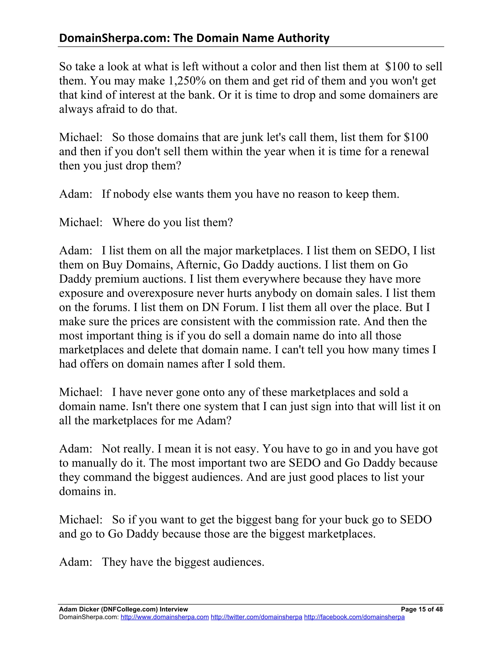 DomainSherpa.com:	
  The	
  Domain	
  Name	
  Authority	
  

So take a look at what is left without a color and then list them at $100 to sell
them. You may make 1,250% on them and get rid of them and you won't get
that kind of interest at the bank. Or it is time to drop and some domainers are
always afraid to do that.

Michael: So those domains that are junk let's call them, list them for $100
and then if you don't sell them within the year when it is time for a renewal
then you just drop them?

Adam: If nobody else wants them you have no reason to keep them.

Michael: Where do you list them?

Adam: I list them on all the major marketplaces. I list them on SEDO, I list
them on Buy Domains, Afternic, Go Daddy auctions. I list them on Go
Daddy premium auctions. I list them everywhere because they have more
exposure and overexposure never hurts anybody on domain sales. I list them
on the forums. I list them on DN Forum. I list them all over the place. But I
make sure the prices are consistent with the commission rate. And then the
most important thing is if you do sell a domain name do into all those
marketplaces and delete that domain name. I can't tell you how many times I
had offers on domain names after I sold them.

Michael: I have never gone onto any of these marketplaces and sold a
domain name. Isn't there one system that I can just sign into that will list it on
all the marketplaces for me Adam?

Adam: Not really. I mean it is not easy. You have to go in and you have got
to manually do it. The most important two are SEDO and Go Daddy because
they command the biggest audiences. And are just good places to list your
domains in.

Michael: So if you want to get the biggest bang for your buck go to SEDO
and go to Go Daddy because those are the biggest marketplaces.

Adam: They have the biggest audiences.


Adam Dicker (DNFCollege.com) Interview                                                                       Page 15 of 48
DomainSherpa.com: http://www.domainsherpa.com http://twitter.com/domainsherpa http://facebook.com/domainsherpa
 
