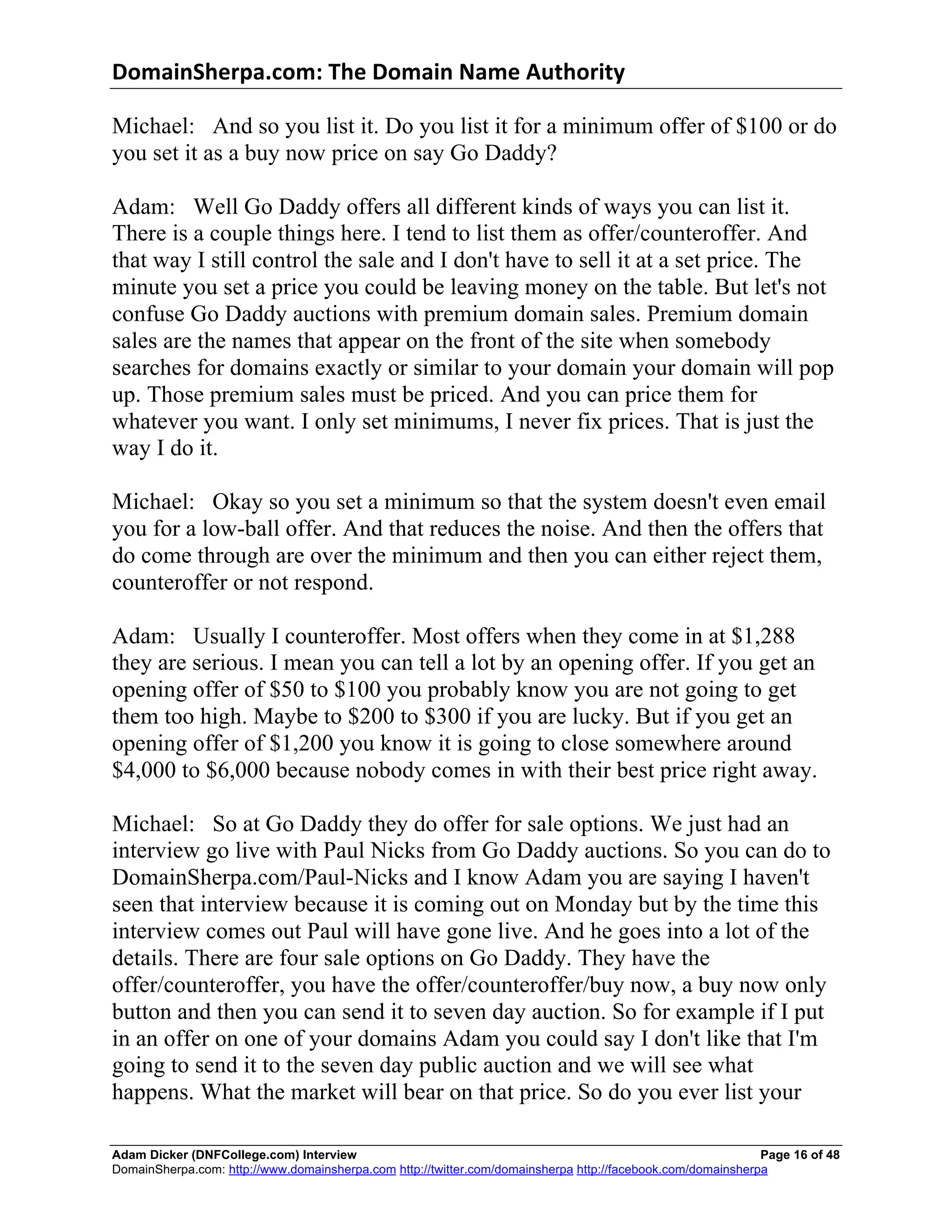 DomainSherpa.com:	
  The	
  Domain	
  Name	
  Authority	
  

Michael: And so you list it. Do you list it for a minimum offer of $100 or do
you set it as a buy now price on say Go Daddy?

Adam: Well Go Daddy offers all different kinds of ways you can list it.
There is a couple things here. I tend to list them as offer/counteroffer. And
that way I still control the sale and I don't have to sell it at a set price. The
minute you set a price you could be leaving money on the table. But let's not
confuse Go Daddy auctions with premium domain sales. Premium domain
sales are the names that appear on the front of the site when somebody
searches for domains exactly or similar to your domain your domain will pop
up. Those premium sales must be priced. And you can price them for
whatever you want. I only set minimums, I never fix prices. That is just the
way I do it.

Michael: Okay so you set a minimum so that the system doesn't even email
you for a low-ball offer. And that reduces the noise. And then the offers that
do come through are over the minimum and then you can either reject them,
counteroffer or not respond.

Adam: Usually I counteroffer. Most offers when they come in at $1,288
they are serious. I mean you can tell a lot by an opening offer. If you get an
opening offer of $50 to $100 you probably know you are not going to get
them too high. Maybe to $200 to $300 if you are lucky. But if you get an
opening offer of $1,200 you know it is going to close somewhere around
$4,000 to $6,000 because nobody comes in with their best price right away.

Michael: So at Go Daddy they do offer for sale options. We just had an
interview go live with Paul Nicks from Go Daddy auctions. So you can do to
DomainSherpa.com/Paul-Nicks and I know Adam you are saying I haven't
seen that interview because it is coming out on Monday but by the time this
interview comes out Paul will have gone live. And he goes into a lot of the
details. There are four sale options on Go Daddy. They have the
offer/counteroffer, you have the offer/counteroffer/buy now, a buy now only
button and then you can send it to seven day auction. So for example if I put
in an offer on one of your domains Adam you could say I don't like that I'm
going to send it to the seven day public auction and we will see what
happens. What the market will bear on that price. So do you ever list your

Adam Dicker (DNFCollege.com) Interview                                                                       Page 16 of 48
DomainSherpa.com: http://www.domainsherpa.com http://twitter.com/domainsherpa http://facebook.com/domainsherpa
 