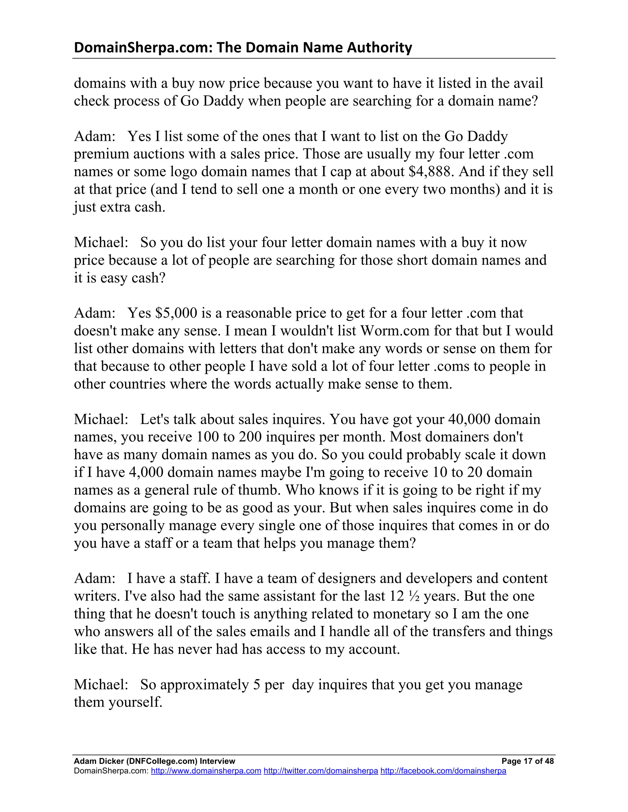 DomainSherpa.com:	
  The	
  Domain	
  Name	
  Authority	
  

domains with a buy now price because you want to have it listed in the avail
check process of Go Daddy when people are searching for a domain name?

Adam: Yes I list some of the ones that I want to list on the Go Daddy
premium auctions with a sales price. Those are usually my four letter .com
names or some logo domain names that I cap at about $4,888. And if they sell
at that price (and I tend to sell one a month or one every two months) and it is
just extra cash.

Michael: So you do list your four letter domain names with a buy it now
price because a lot of people are searching for those short domain names and
it is easy cash?

Adam: Yes $5,000 is a reasonable price to get for a four letter .com that
doesn't make any sense. I mean I wouldn't list Worm.com for that but I would
list other domains with letters that don't make any words or sense on them for
that because to other people I have sold a lot of four letter .coms to people in
other countries where the words actually make sense to them.

Michael: Let's talk about sales inquires. You have got your 40,000 domain
names, you receive 100 to 200 inquires per month. Most domainers don't
have as many domain names as you do. So you could probably scale it down
if I have 4,000 domain names maybe I'm going to receive 10 to 20 domain
names as a general rule of thumb. Who knows if it is going to be right if my
domains are going to be as good as your. But when sales inquires come in do
you personally manage every single one of those inquires that comes in or do
you have a staff or a team that helps you manage them?

Adam: I have a staff. I have a team of designers and developers and content
writers. I've also had the same assistant for the last 12 ½ years. But the one
thing that he doesn't touch is anything related to monetary so I am the one
who answers all of the sales emails and I handle all of the transfers and things
like that. He has never had has access to my account.

Michael: So approximately 5 per day inquires that you get you manage
them yourself.


Adam Dicker (DNFCollege.com) Interview                                                                       Page 17 of 48
DomainSherpa.com: http://www.domainsherpa.com http://twitter.com/domainsherpa http://facebook.com/domainsherpa
 