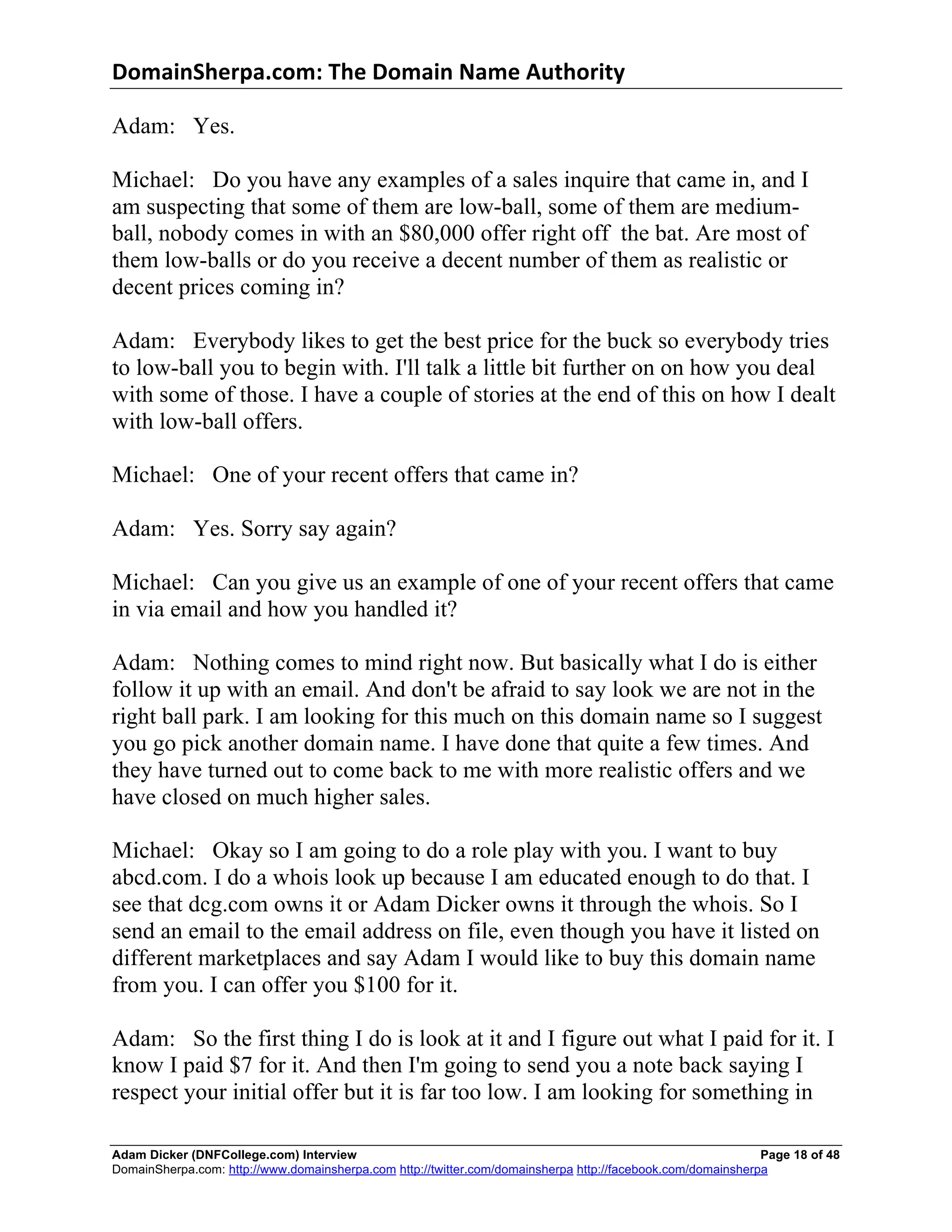 DomainSherpa.com:	
  The	
  Domain	
  Name	
  Authority	
  

Adam: Yes.

Michael: Do you have any examples of a sales inquire that came in, and I
am suspecting that some of them are low-ball, some of them are medium-
ball, nobody comes in with an $80,000 offer right off the bat. Are most of
them low-balls or do you receive a decent number of them as realistic or
decent prices coming in?

Adam: Everybody likes to get the best price for the buck so everybody tries
to low-ball you to begin with. I'll talk a little bit further on on how you deal
with some of those. I have a couple of stories at the end of this on how I dealt
with low-ball offers.

Michael: One of your recent offers that came in?

Adam: Yes. Sorry say again?

Michael: Can you give us an example of one of your recent offers that came
in via email and how you handled it?

Adam: Nothing comes to mind right now. But basically what I do is either
follow it up with an email. And don't be afraid to say look we are not in the
right ball park. I am looking for this much on this domain name so I suggest
you go pick another domain name. I have done that quite a few times. And
they have turned out to come back to me with more realistic offers and we
have closed on much higher sales.

Michael: Okay so I am going to do a role play with you. I want to buy
abcd.com. I do a whois look up because I am educated enough to do that. I
see that dcg.com owns it or Adam Dicker owns it through the whois. So I
send an email to the email address on file, even though you have it listed on
different marketplaces and say Adam I would like to buy this domain name
from you. I can offer you $100 for it.

Adam: So the first thing I do is look at it and I figure out what I paid for it. I
know I paid $7 for it. And then I'm going to send you a note back saying I
respect your initial offer but it is far too low. I am looking for something in

Adam Dicker (DNFCollege.com) Interview                                                                       Page 18 of 48
DomainSherpa.com: http://www.domainsherpa.com http://twitter.com/domainsherpa http://facebook.com/domainsherpa
 