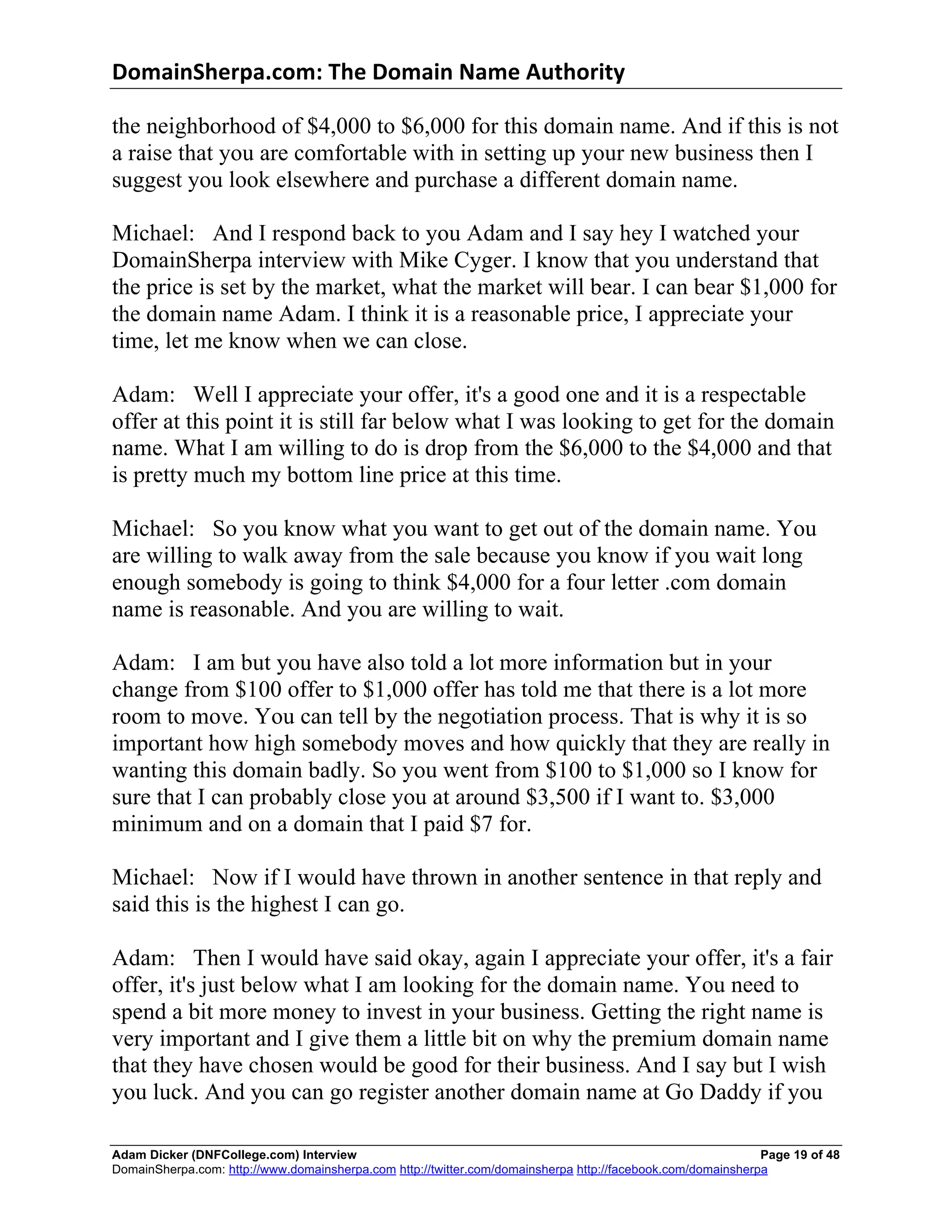 DomainSherpa.com:	
  The	
  Domain	
  Name	
  Authority	
  

the neighborhood of $4,000 to $6,000 for this domain name. And if this is not
a raise that you are comfortable with in setting up your new business then I
suggest you look elsewhere and purchase a different domain name.

Michael: And I respond back to you Adam and I say hey I watched your
DomainSherpa interview with Mike Cyger. I know that you understand that
the price is set by the market, what the market will bear. I can bear $1,000 for
the domain name Adam. I think it is a reasonable price, I appreciate your
time, let me know when we can close.

Adam: Well I appreciate your offer, it's a good one and it is a respectable
offer at this point it is still far below what I was looking to get for the domain
name. What I am willing to do is drop from the $6,000 to the $4,000 and that
is pretty much my bottom line price at this time.

Michael: So you know what you want to get out of the domain name. You
are willing to walk away from the sale because you know if you wait long
enough somebody is going to think $4,000 for a four letter .com domain
name is reasonable. And you are willing to wait.

Adam: I am but you have also told a lot more information but in your
change from $100 offer to $1,000 offer has told me that there is a lot more
room to move. You can tell by the negotiation process. That is why it is so
important how high somebody moves and how quickly that they are really in
wanting this domain badly. So you went from $100 to $1,000 so I know for
sure that I can probably close you at around $3,500 if I want to. $3,000
minimum and on a domain that I paid $7 for.

Michael: Now if I would have thrown in another sentence in that reply and
said this is the highest I can go.

Adam: Then I would have said okay, again I appreciate your offer, it's a fair
offer, it's just below what I am looking for the domain name. You need to
spend a bit more money to invest in your business. Getting the right name is
very important and I give them a little bit on why the premium domain name
that they have chosen would be good for their business. And I say but I wish
you luck. And you can go register another domain name at Go Daddy if you

Adam Dicker (DNFCollege.com) Interview                                                                       Page 19 of 48
DomainSherpa.com: http://www.domainsherpa.com http://twitter.com/domainsherpa http://facebook.com/domainsherpa
 