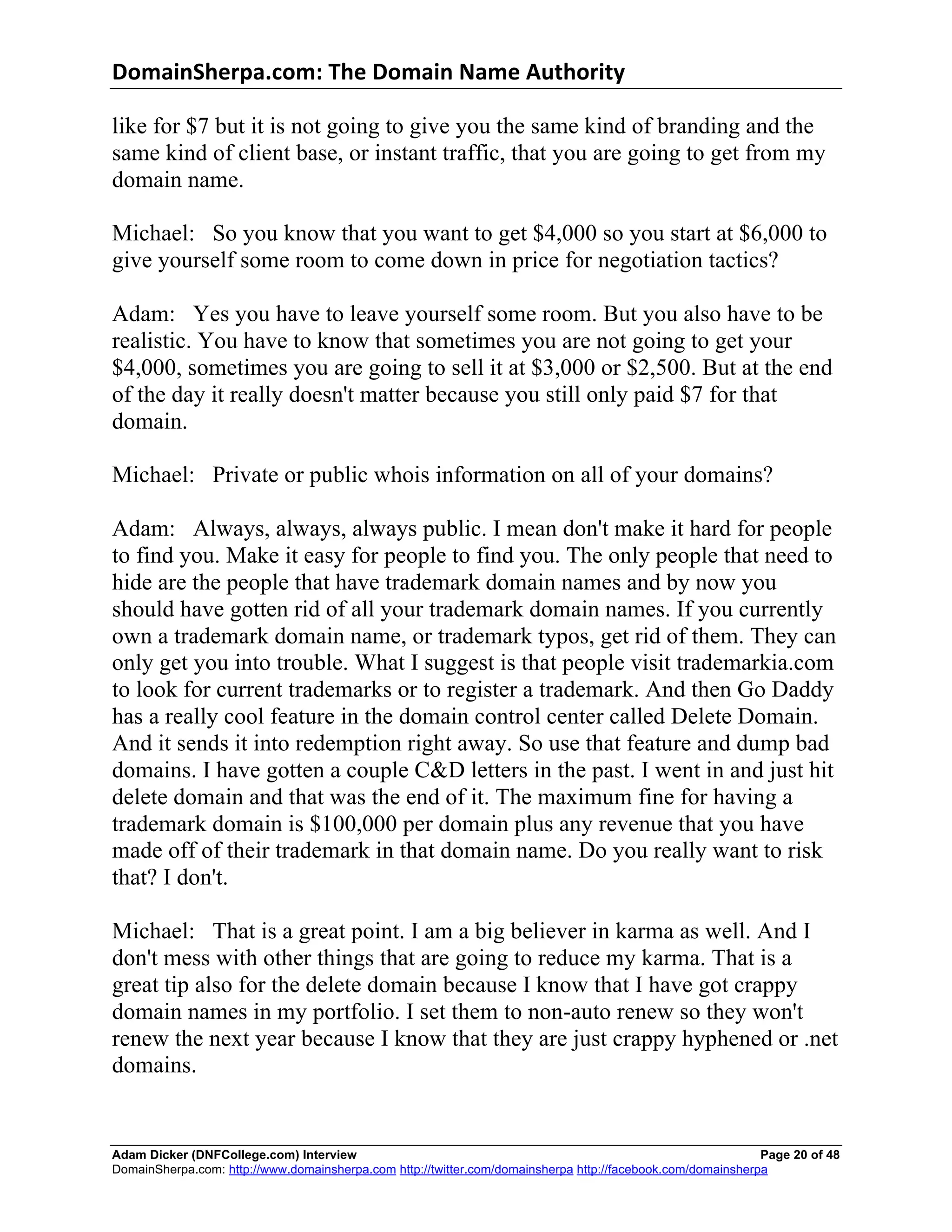 DomainSherpa.com:	
  The	
  Domain	
  Name	
  Authority	
  

like for $7 but it is not going to give you the same kind of branding and the
same kind of client base, or instant traffic, that you are going to get from my
domain name.

Michael: So you know that you want to get $4,000 so you start at $6,000 to
give yourself some room to come down in price for negotiation tactics?

Adam: Yes you have to leave yourself some room. But you also have to be
realistic. You have to know that sometimes you are not going to get your
$4,000, sometimes you are going to sell it at $3,000 or $2,500. But at the end
of the day it really doesn't matter because you still only paid $7 for that
domain.

Michael: Private or public whois information on all of your domains?

Adam: Always, always, always public. I mean don't make it hard for people
to find you. Make it easy for people to find you. The only people that need to
hide are the people that have trademark domain names and by now you
should have gotten rid of all your trademark domain names. If you currently
own a trademark domain name, or trademark typos, get rid of them. They can
only get you into trouble. What I suggest is that people visit trademarkia.com
to look for current trademarks or to register a trademark. And then Go Daddy
has a really cool feature in the domain control center called Delete Domain.
And it sends it into redemption right away. So use that feature and dump bad
domains. I have gotten a couple C&D letters in the past. I went in and just hit
delete domain and that was the end of it. The maximum fine for having a
trademark domain is $100,000 per domain plus any revenue that you have
made off of their trademark in that domain name. Do you really want to risk
that? I don't.

Michael: That is a great point. I am a big believer in karma as well. And I
don't mess with other things that are going to reduce my karma. That is a
great tip also for the delete domain because I know that I have got crappy
domain names in my portfolio. I set them to non-auto renew so they won't
renew the next year because I know that they are just crappy hyphened or .net
domains.


Adam Dicker (DNFCollege.com) Interview                                                                       Page 20 of 48
DomainSherpa.com: http://www.domainsherpa.com http://twitter.com/domainsherpa http://facebook.com/domainsherpa
 