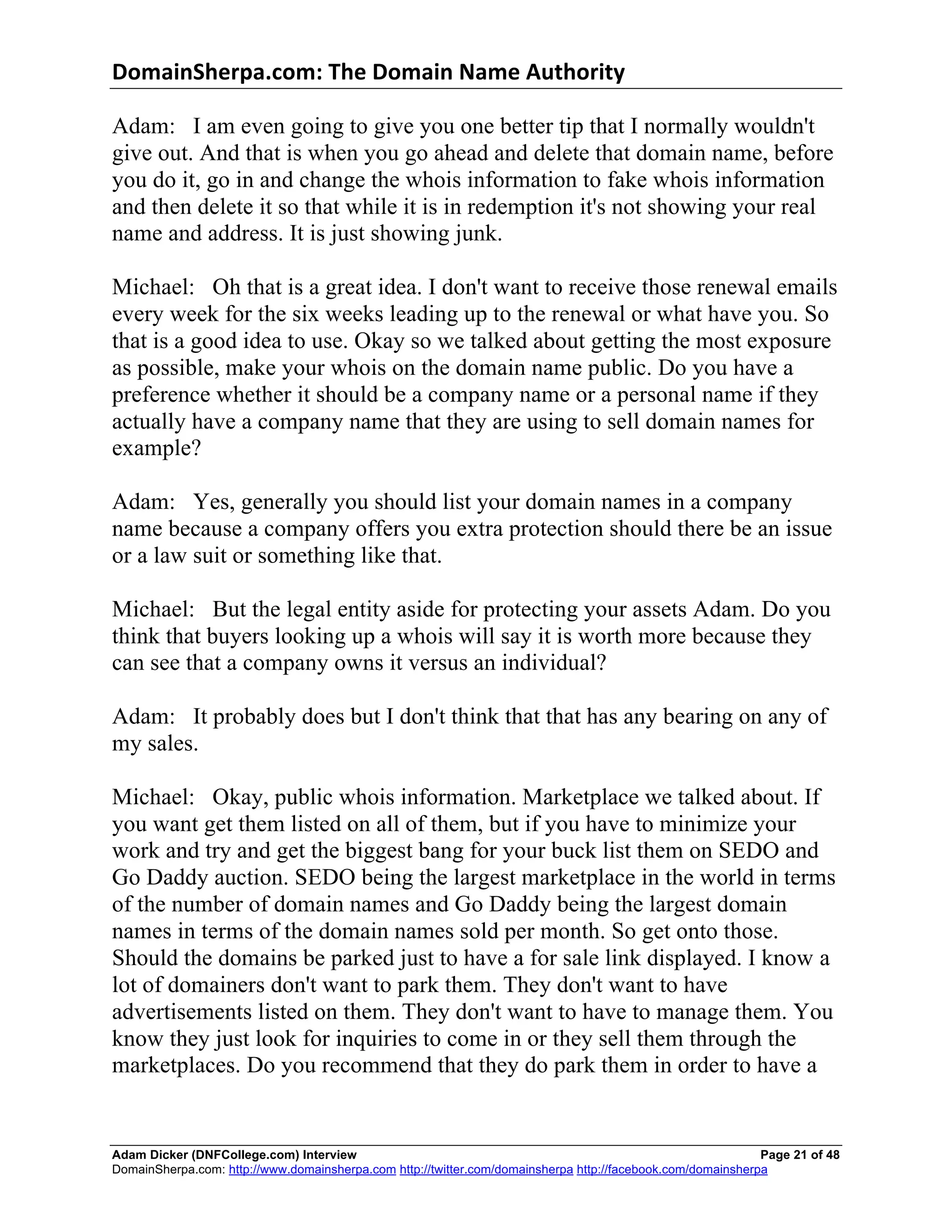 DomainSherpa.com:	
  The	
  Domain	
  Name	
  Authority	
  

Adam: I am even going to give you one better tip that I normally wouldn't
give out. And that is when you go ahead and delete that domain name, before
you do it, go in and change the whois information to fake whois information
and then delete it so that while it is in redemption it's not showing your real
name and address. It is just showing junk.

Michael: Oh that is a great idea. I don't want to receive those renewal emails
every week for the six weeks leading up to the renewal or what have you. So
that is a good idea to use. Okay so we talked about getting the most exposure
as possible, make your whois on the domain name public. Do you have a
preference whether it should be a company name or a personal name if they
actually have a company name that they are using to sell domain names for
example?

Adam: Yes, generally you should list your domain names in a company
name because a company offers you extra protection should there be an issue
or a law suit or something like that.

Michael: But the legal entity aside for protecting your assets Adam. Do you
think that buyers looking up a whois will say it is worth more because they
can see that a company owns it versus an individual?

Adam: It probably does but I don't think that that has any bearing on any of
my sales.

Michael: Okay, public whois information. Marketplace we talked about. If
you want get them listed on all of them, but if you have to minimize your
work and try and get the biggest bang for your buck list them on SEDO and
Go Daddy auction. SEDO being the largest marketplace in the world in terms
of the number of domain names and Go Daddy being the largest domain
names in terms of the domain names sold per month. So get onto those.
Should the domains be parked just to have a for sale link displayed. I know a
lot of domainers don't want to park them. They don't want to have
advertisements listed on them. They don't want to have to manage them. You
know they just look for inquiries to come in or they sell them through the
marketplaces. Do you recommend that they do park them in order to have a


Adam Dicker (DNFCollege.com) Interview                                                                       Page 21 of 48
DomainSherpa.com: http://www.domainsherpa.com http://twitter.com/domainsherpa http://facebook.com/domainsherpa
 